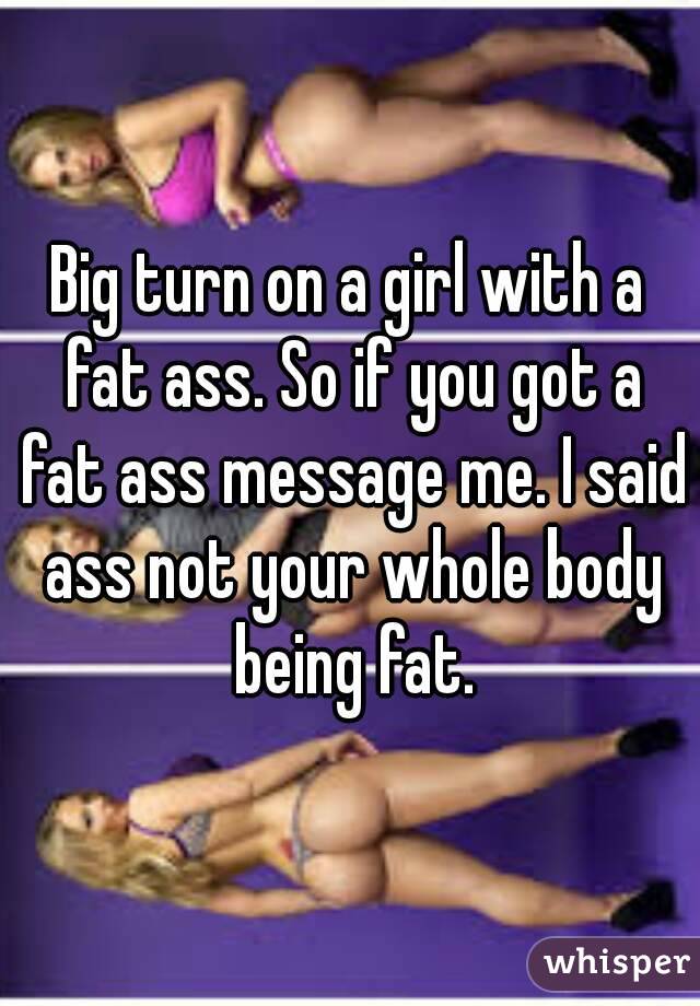 Big turn on a girl with a fat ass. So if you got a fat ass message me. I said ass not your whole body being fat.