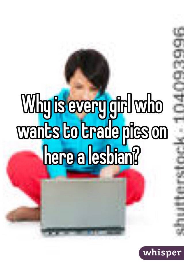 Why is every girl who wants to trade pics on here a lesbian? 