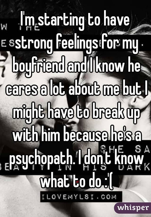 I'm starting to have strong feelings for my boyfriend and I know he cares a lot about me but I might have to break up with him because he's a psychopath. I don't know what to do :'(