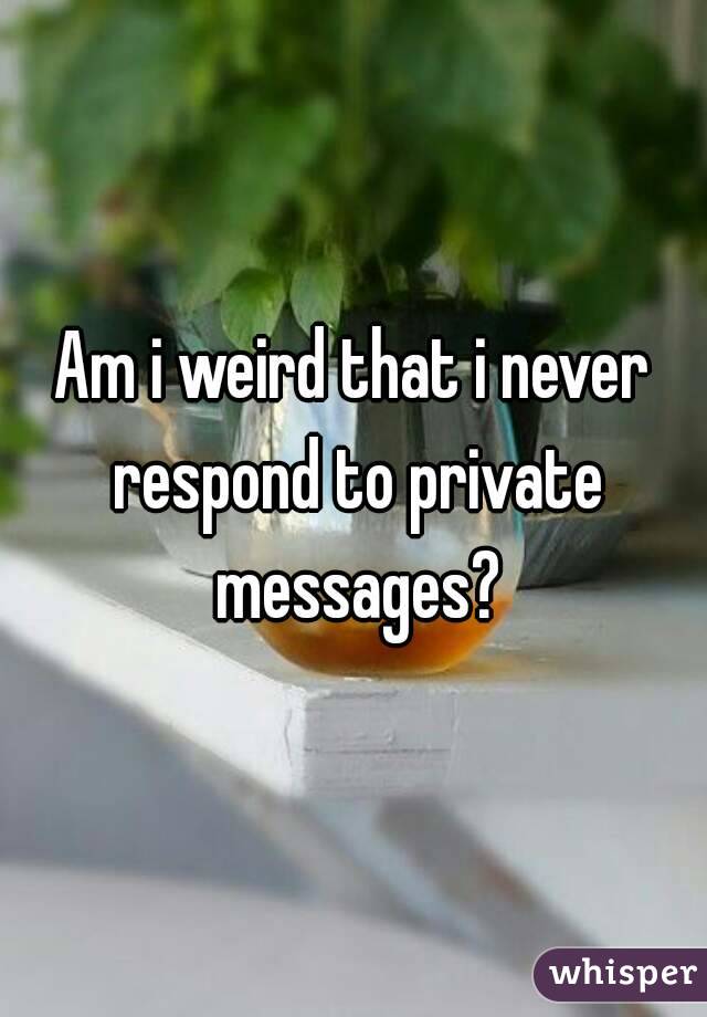 Am i weird that i never respond to private messages?