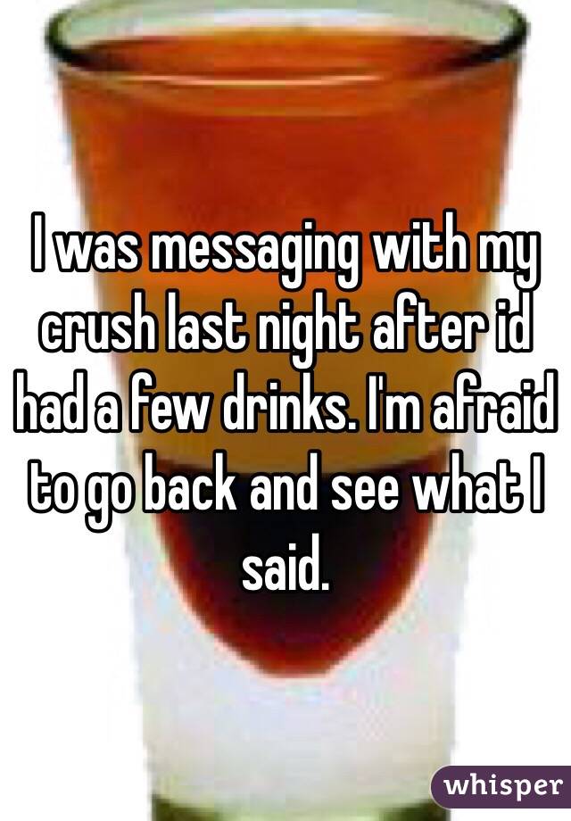 I was messaging with my crush last night after id had a few drinks. I'm afraid to go back and see what I said. 
