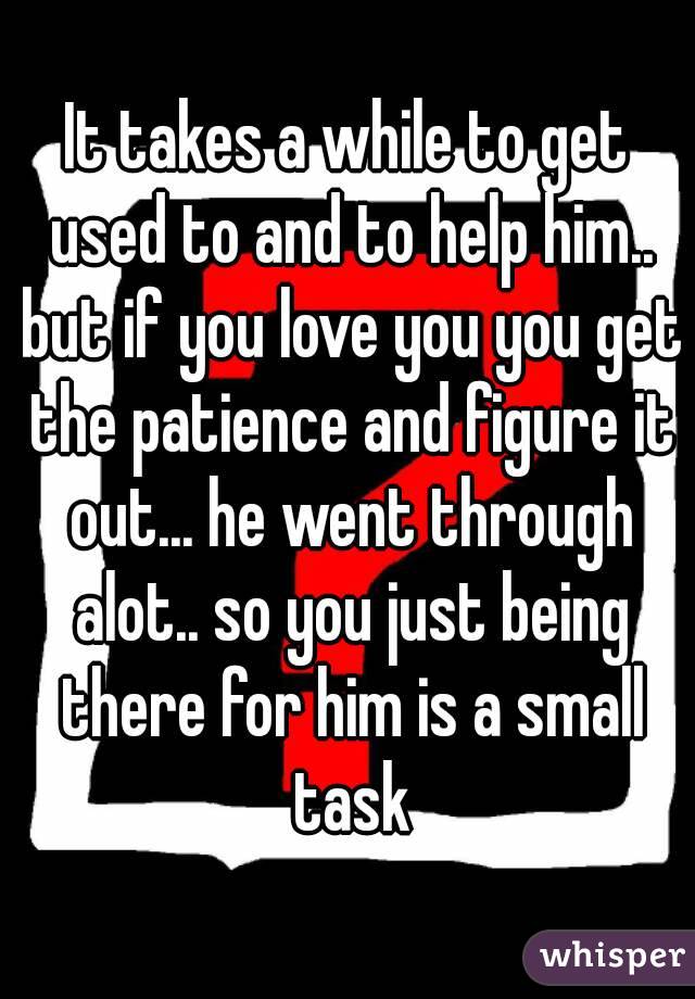 It takes a while to get used to and to help him.. but if you love you you get the patience and figure it out... he went through alot.. so you just being there for him is a small task