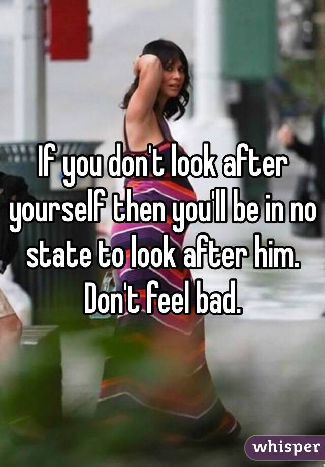 If you don't look after yourself then you'll be in no state to look after him. Don't feel bad.