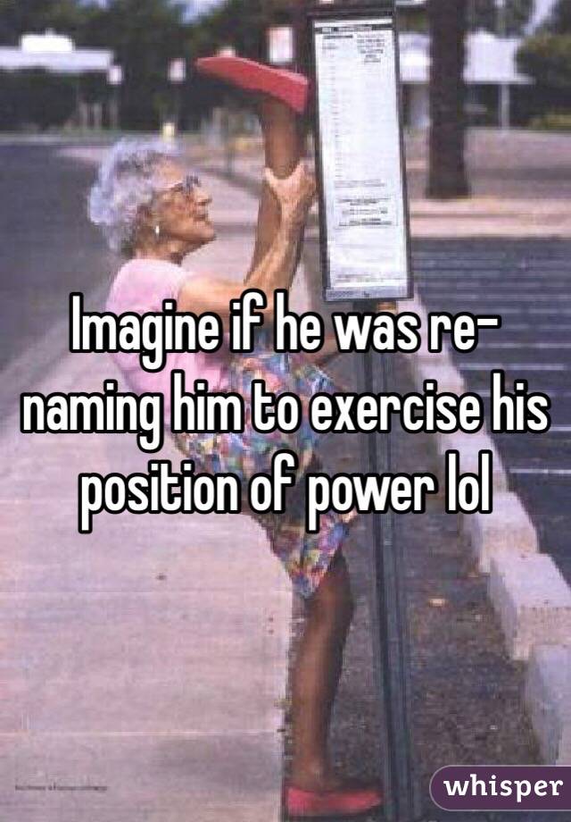Imagine if he was re-naming him to exercise his position of power lol