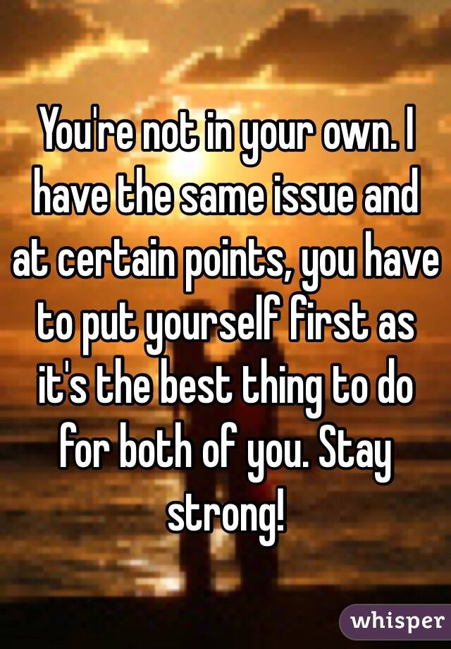 You're not in your own. I have the same issue and at certain points, you have to put yourself first as it's the best thing to do for both of you. Stay strong!