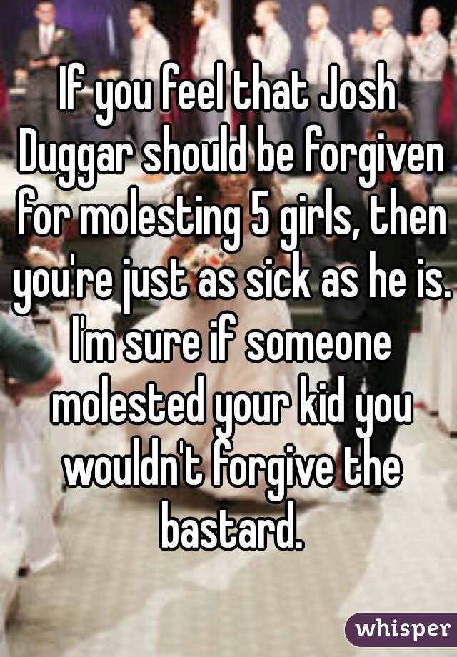 If you feel that Josh Duggar should be forgiven for molesting 5 girls, then you're just as sick as he is. I'm sure if someone molested your kid you wouldn't forgive the bastard.