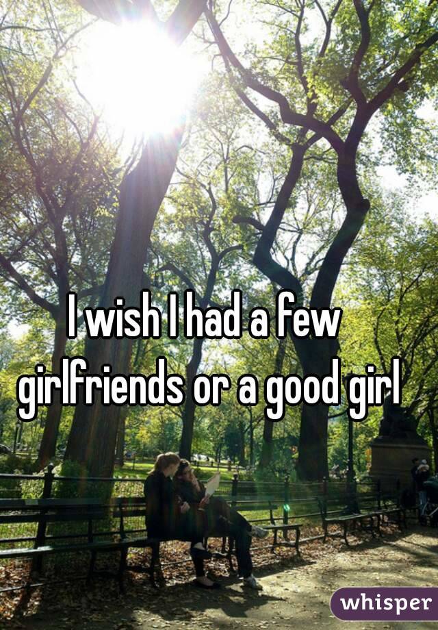 I wish I had a few girlfriends or a good girl