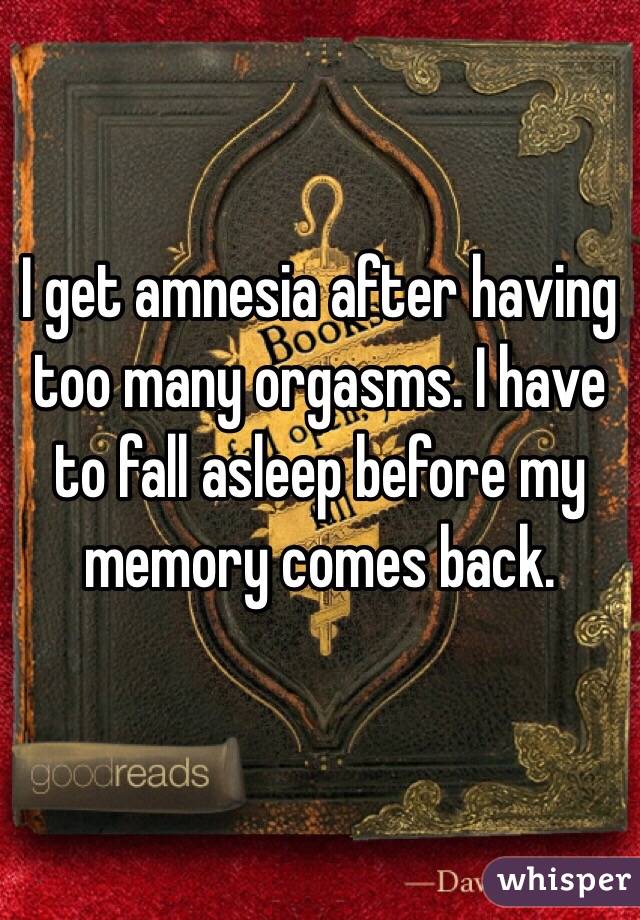 I get amnesia after having too many orgasms. I have to fall asleep before my memory comes back. 