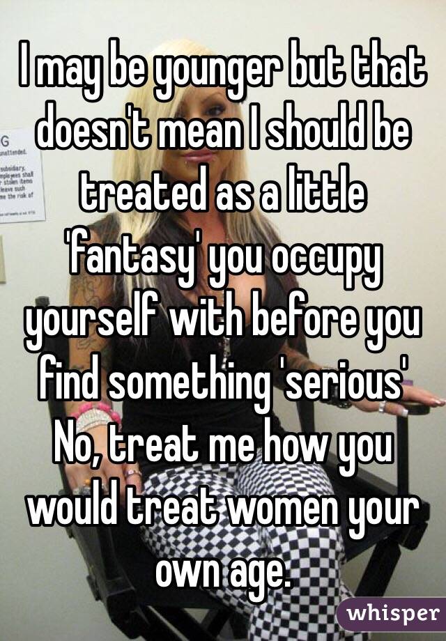 I may be younger but that doesn't mean I should be treated as a little 'fantasy' you occupy yourself with before you find something 'serious'
No, treat me how you would treat women your own age.