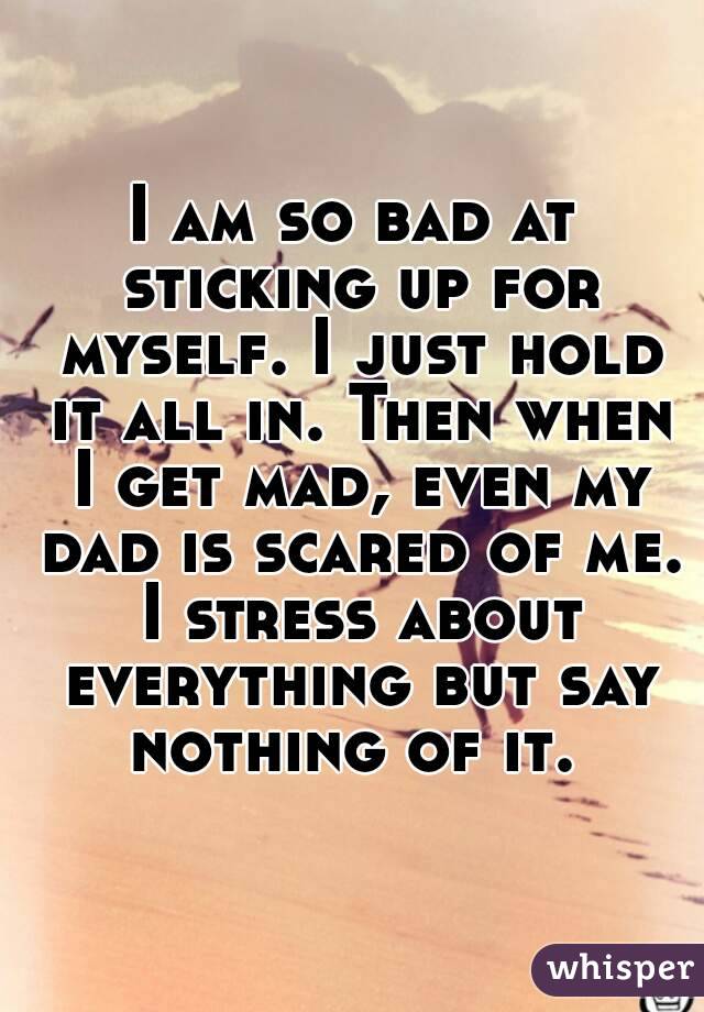 I am so bad at sticking up for myself. I just hold it all in. Then when I get mad, even my dad is scared of me. I stress about everything but say nothing of it. 
