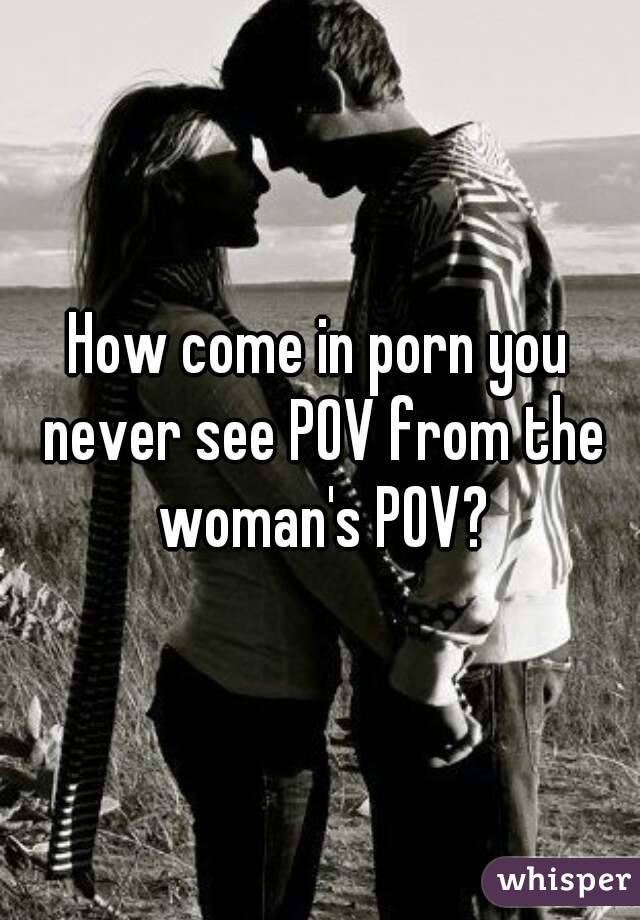 How come in porn you never see POV from the woman's POV?