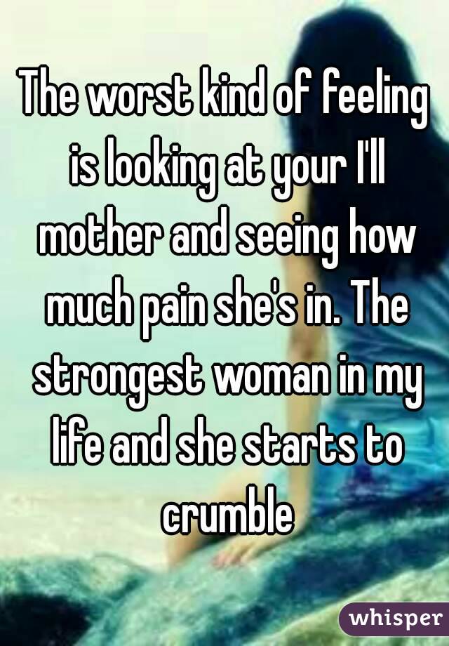 The worst kind of feeling is looking at your I'll mother and seeing how much pain she's in. The strongest woman in my life and she starts to crumble
