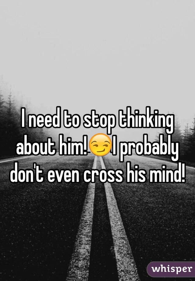 I need to stop thinking about him!😏I probably don't even cross his mind! 