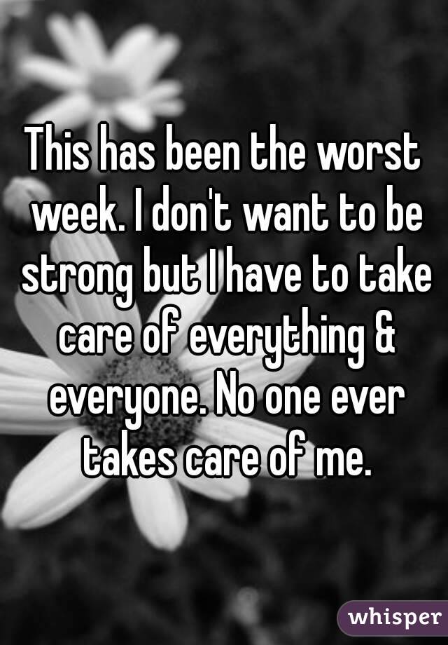 This has been the worst week. I don't want to be strong but I have to take care of everything & everyone. No one ever takes care of me.