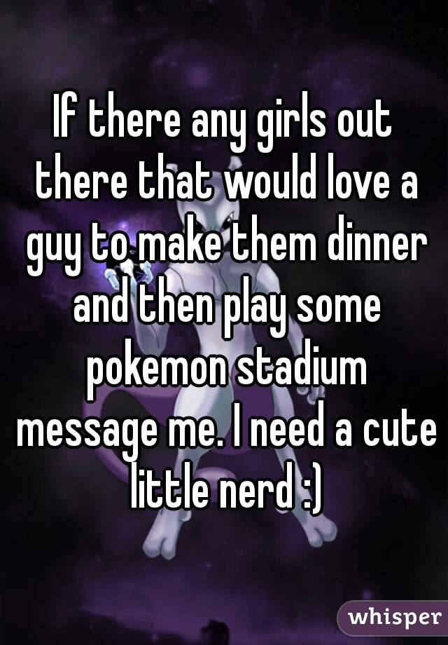If there any girls out there that would love a guy to make them dinner and then play some pokemon stadium message me. I need a cute little nerd :)
