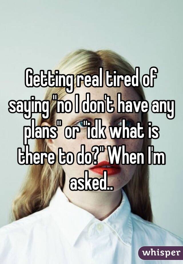 Getting real tired of saying "no I don't have any plans" or "idk what is there to do?" When I'm asked.. 