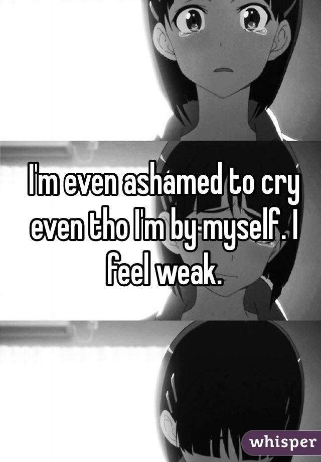 I'm even ashamed to cry even tho I'm by myself. I feel weak.