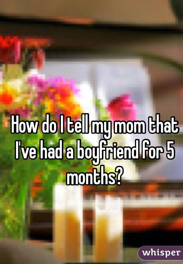 How do I tell my mom that I've had a boyfriend for 5 months?