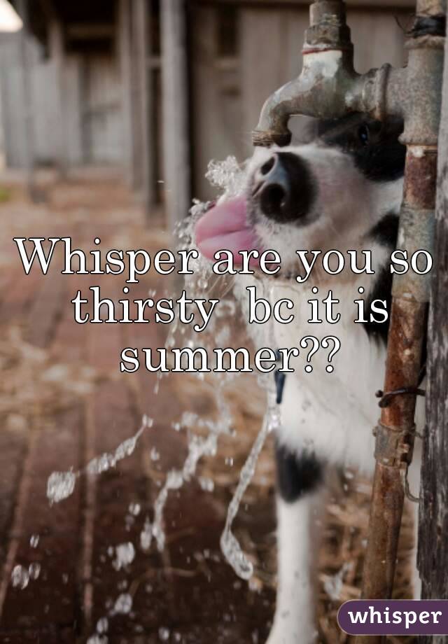 Whisper are you so thirsty  bc it is summer??