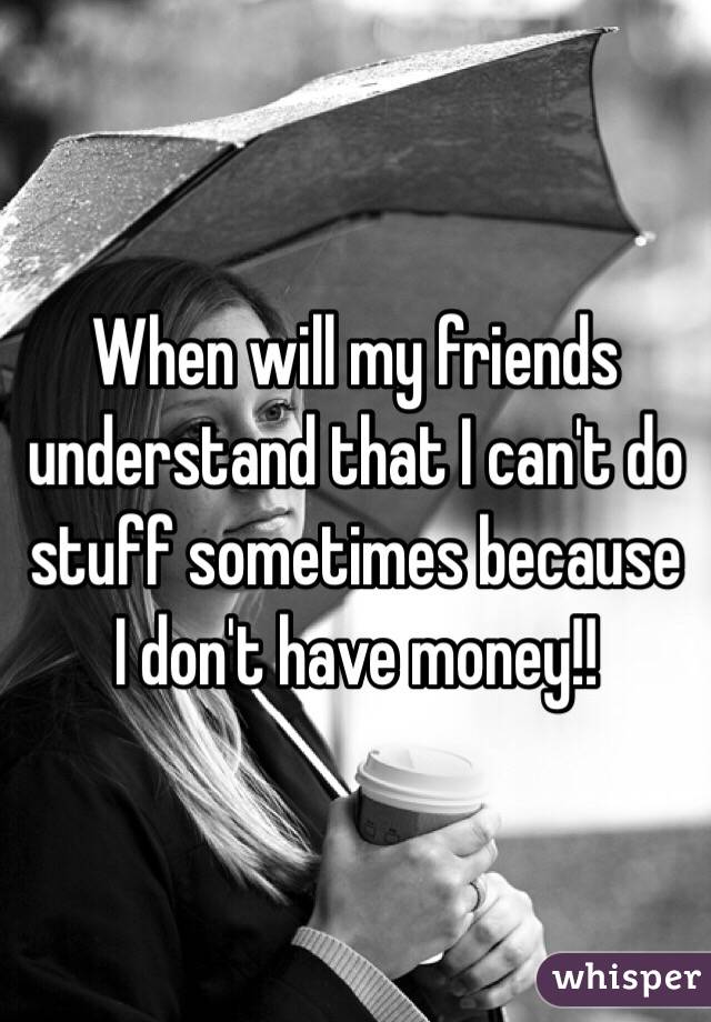 When will my friends understand that I can't do stuff sometimes because I don't have money!! 