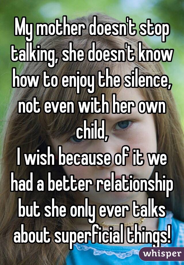 My mother doesn't stop talking, she doesn't know how to enjoy the silence, not even with her own child, 
I wish because of it we had a better relationship but she only ever talks about superficial things! 