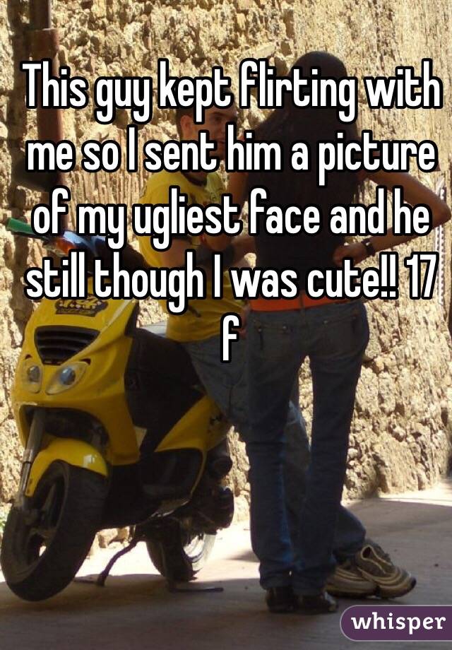 This guy kept flirting with me so I sent him a picture of my ugliest face and he still though I was cute!! 17 f