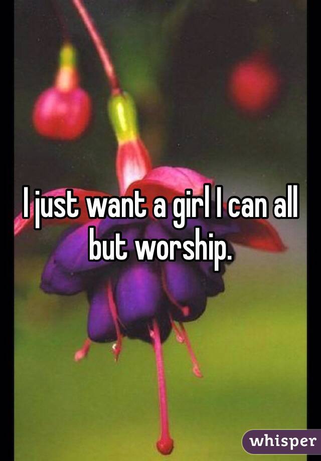 I just want a girl I can all but worship. 