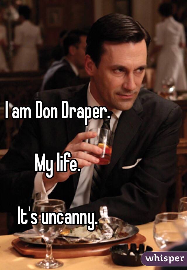 I am Don Draper.  

My life. 

It's uncanny. 