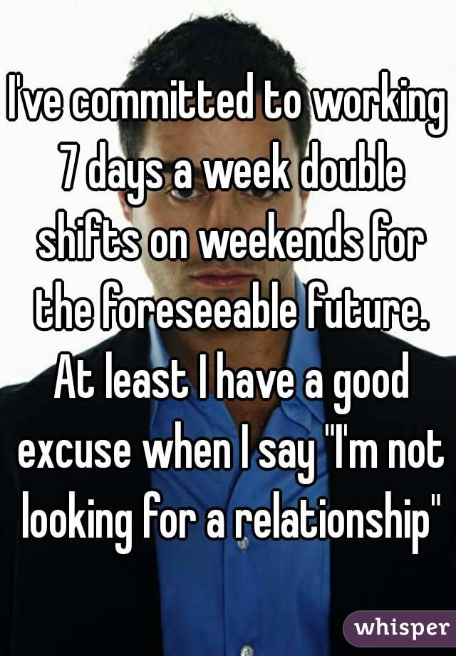 I've committed to working 7 days a week double shifts on weekends for the foreseeable future. At least I have a good excuse when I say "I'm not looking for a relationship"