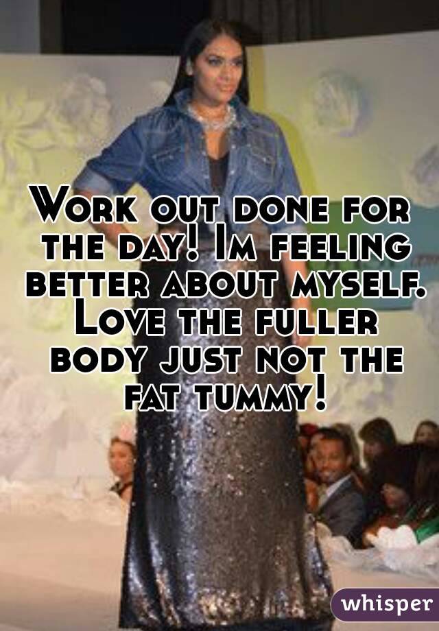 Work out done for the day! Im feeling better about myself. Love the fuller body just not the fat tummy!