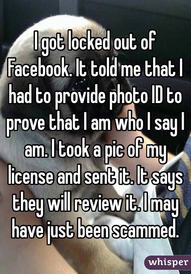 I got locked out of Facebook. It told me that I had to provide photo ID to prove that I am who I say I am. I took a pic of my license and sent it. It says they will review it. I may have just been scammed.