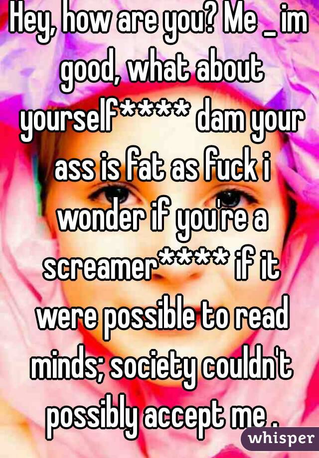 Hey, how are you? Me _ im good, what about yourself**** dam your ass is fat as fuck i wonder if you're a screamer**** if it were possible to read minds; society couldn't possibly accept me .