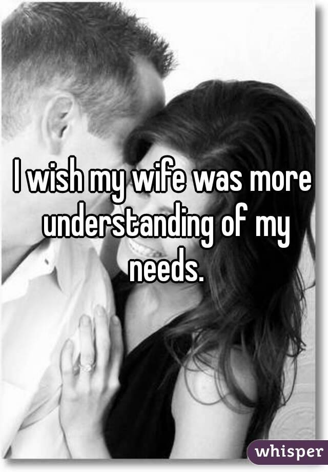 I wish my wife was more understanding of my needs.

