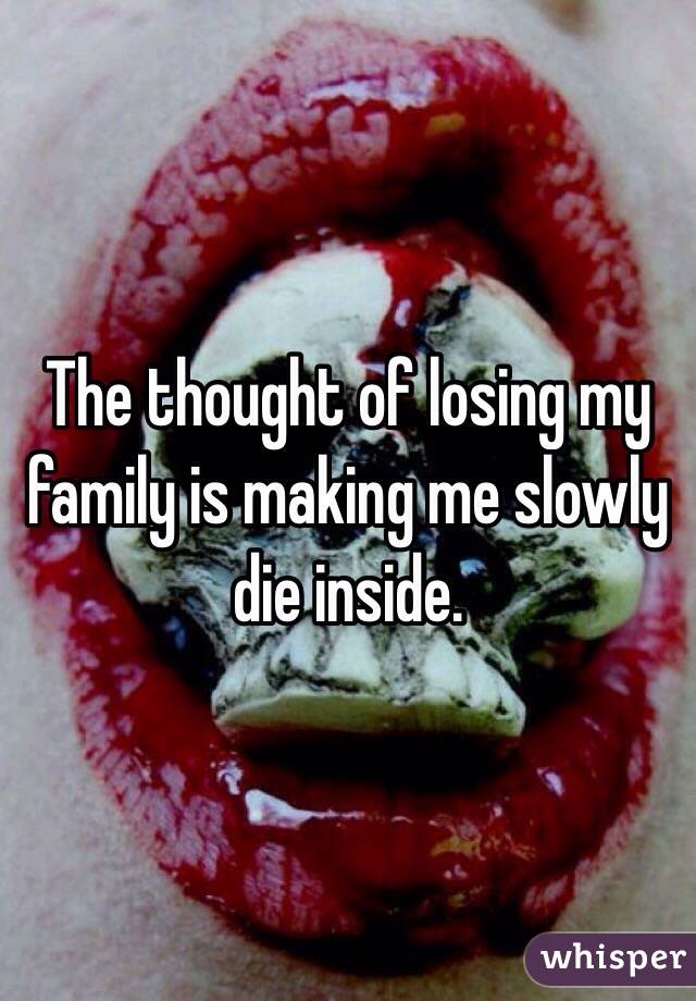 The thought of losing my family is making me slowly die inside. 