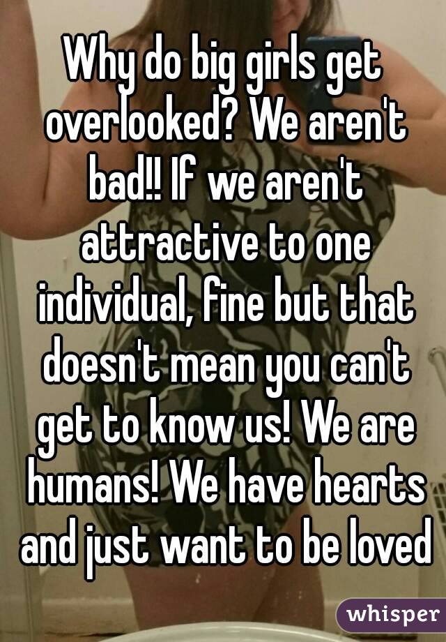 Why do big girls get overlooked? We aren't bad!! If we aren't attractive to one individual, fine but that doesn't mean you can't get to know us! We are humans! We have hearts and just want to be loved