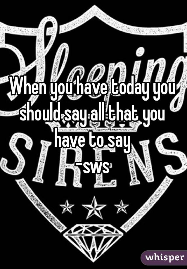 When you have today you should say all that you have to say
-sws
