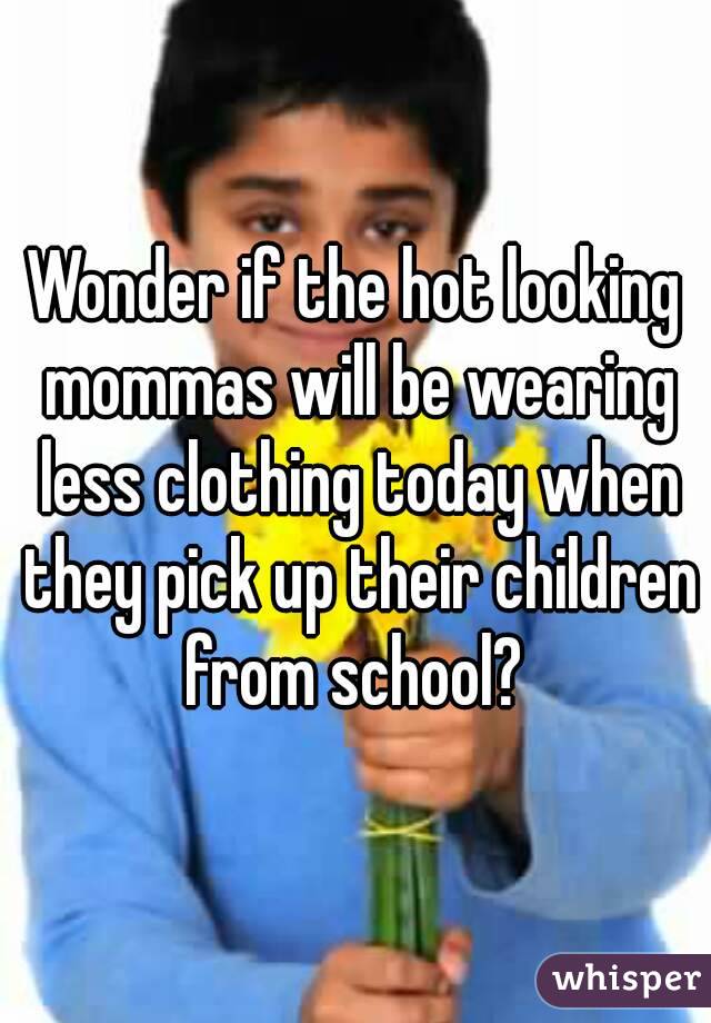 Wonder if the hot looking mommas will be wearing less clothing today when they pick up their children from school? 