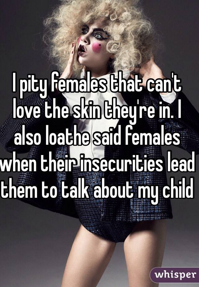 I pity females that can't love the skin they're in. I also loathe said females when their insecurities lead them to talk about my child 