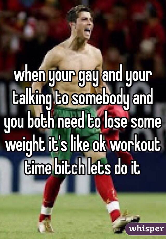 when your gay and your talking to somebody and you both need to lose some weight it's like ok workout time bitch lets do it 