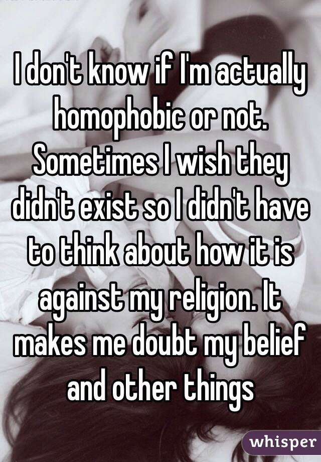 I don't know if I'm actually homophobic or not. Sometimes I wish they didn't exist so I didn't have to think about how it is against my religion. It makes me doubt my belief and other things