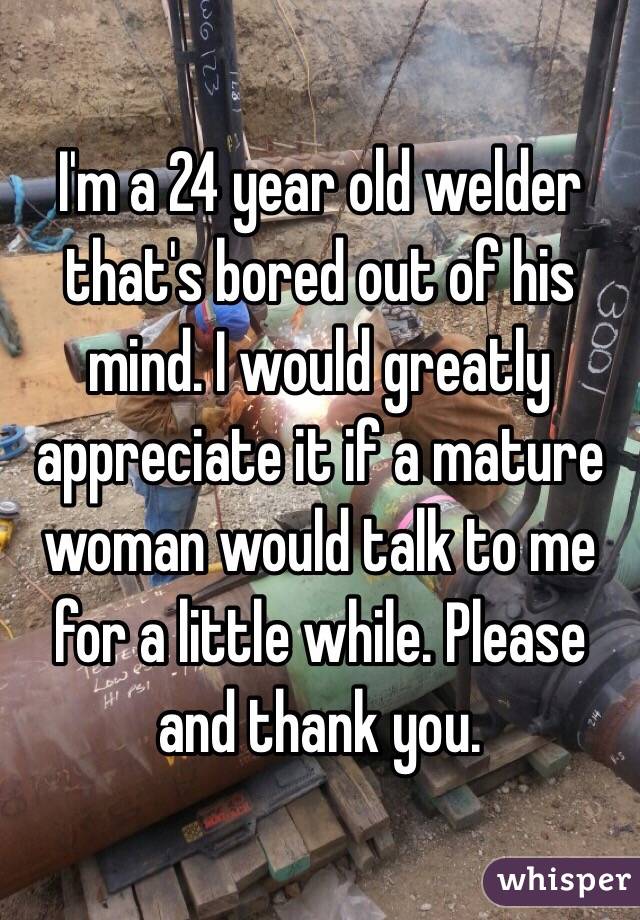 I'm a 24 year old welder that's bored out of his mind. I would greatly appreciate it if a mature woman would talk to me for a little while. Please and thank you. 