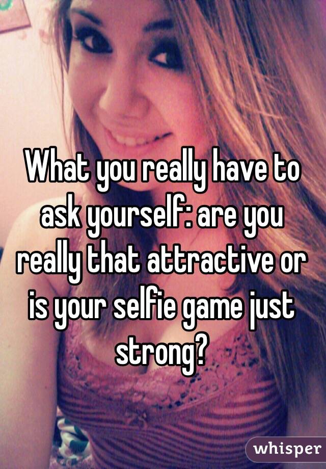 What you really have to ask yourself: are you really that attractive or is your selfie game just strong?