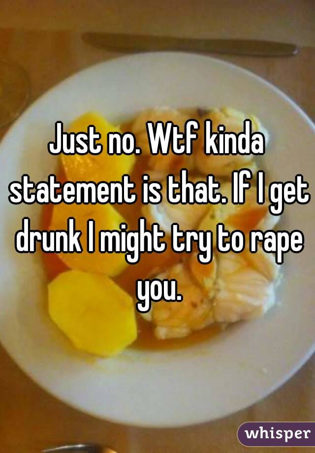Just no. Wtf kinda statement is that. If I get drunk I might try to rape you.