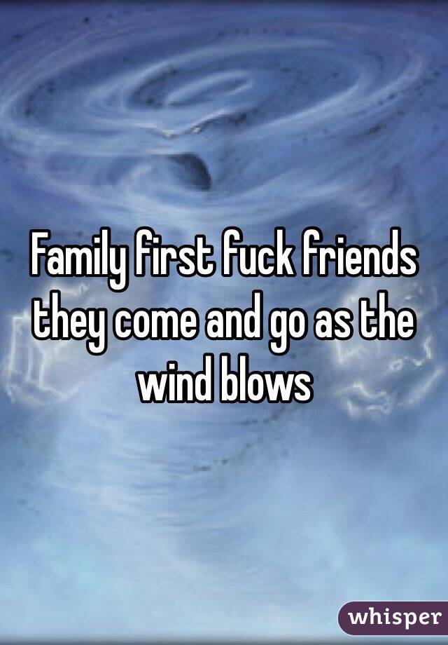 Family first fuck friends they come and go as the wind blows 