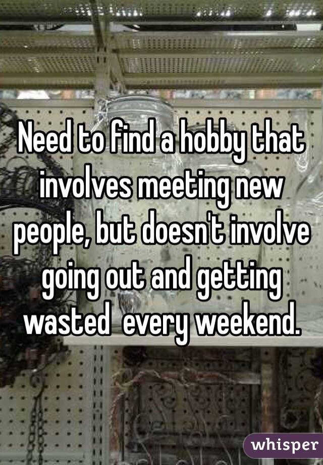 Need to find a hobby that involves meeting new people, but doesn't involve going out and getting wasted  every weekend. 