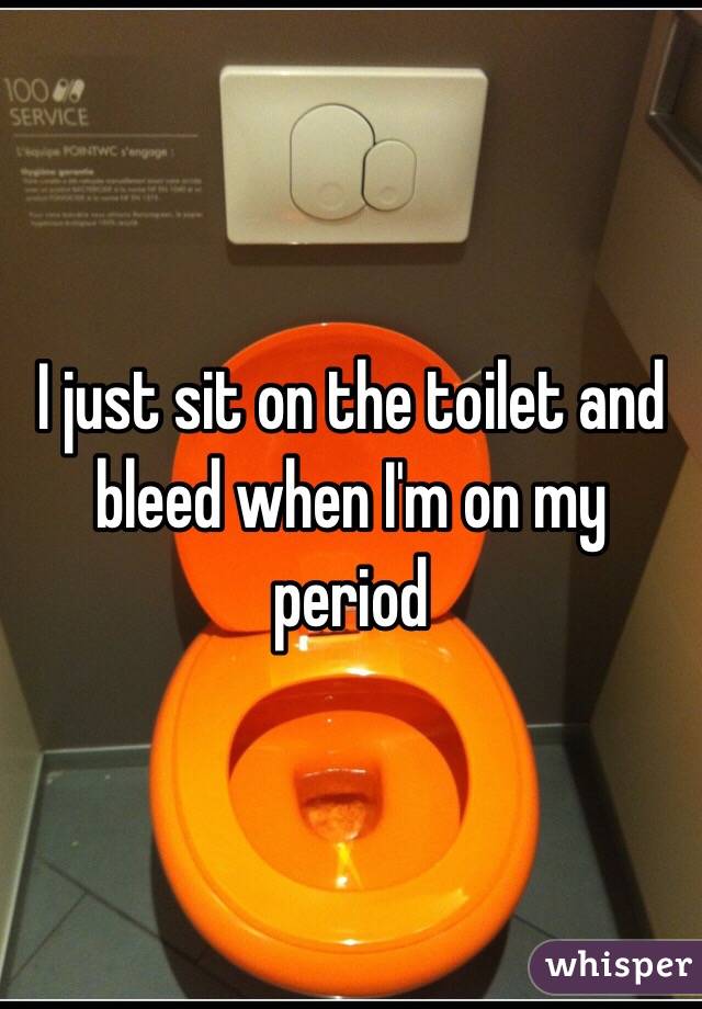 I just sit on the toilet and bleed when I'm on my period 