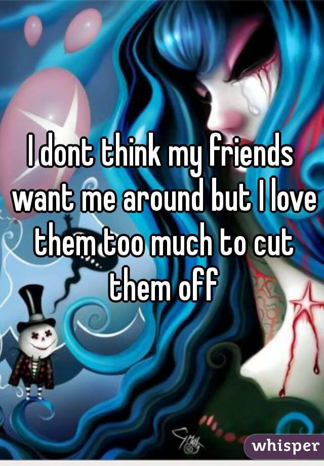 I dont think my friends want me around but I love them too much to cut them off