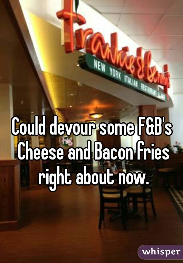 Could devour some F&B's Cheese and Bacon fries right about now.