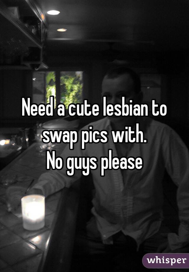 Need a cute lesbian to swap pics with. 
No guys please