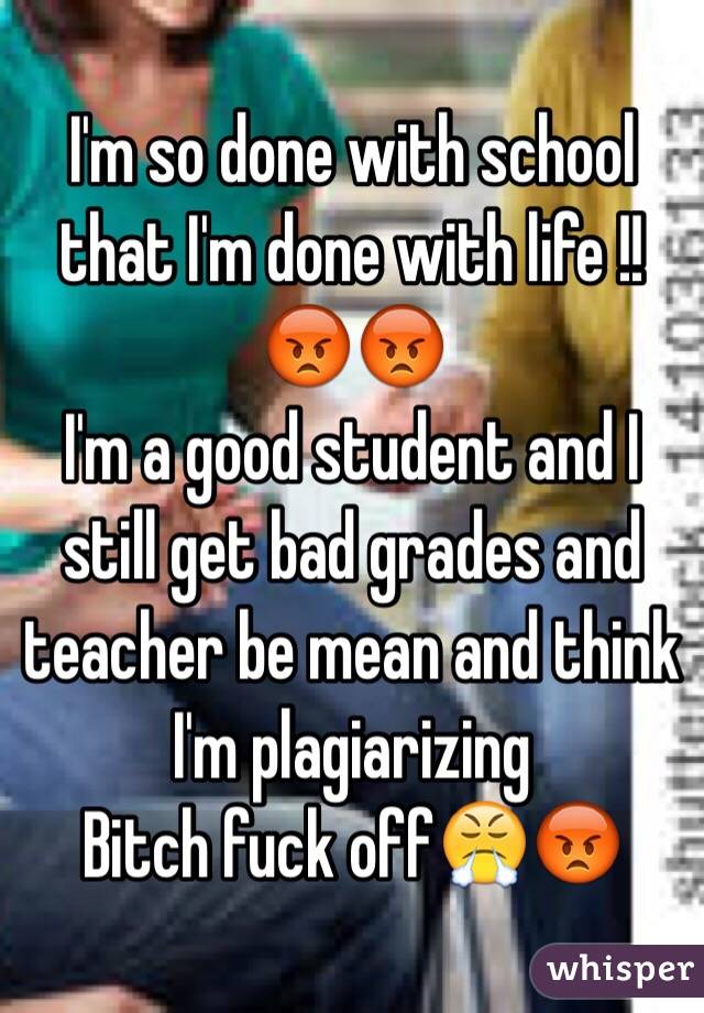 I'm so done with school that I'm done with life !!😡😡
I'm a good student and I still get bad grades and teacher be mean and think I'm plagiarizing 
Bitch fuck off😤😡 